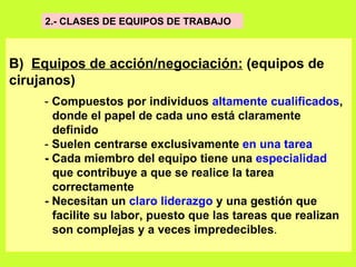 2.- CLASES DE EQUIPOS DE TRABAJO  B)  Equipos de acción/negociación:  (equipos de cirujanos)   -  Compuestos por individuos  altamente cualificados ,  donde el papel de cada uno está claramente  definido   -  Suelen centrarse exclusivamente  en una tarea   - Cada miembro del equipo tiene una  especialidad   que contribuye a que se realice la tarea  correctamente   - Necesitan un  claro liderazgo  y una gestión que  facilite su labor, puesto que las tareas que realizan  son complejas y a veces impredecibles .  