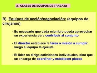 2.- CLASES DE EQUIPOS DE TRABAJO  B)  Equipos de acción/negociación:  (equipos de cirujanos)   -  Es necesario que cada miembro pueda aprovechar su experiencia para  contribuir al conjunto   - El  director  establece la  tarea o misión a cumplir ,  luego el equipo la ejecuta   - El líder no dirige actividades individuales, sino que  se encarga de  coordinar y establecer plazos   