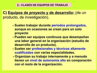 2.- CLASES DE EQUIPOS DE TRABAJO   C)  Equipos de proyecto y de desarrollo :   (de un producto, de investigación).   - Suelen trabajar durante  períodos prolongados ,  aunque en ocasiones se crean para un solo  proyecto   - Pueden ser equipos continuos que desempeñan  una labor general en la organización (estudio de  desarrollo de un producto).   - Suelen ser  profesionales y técnicos altamente  cualificados  con varias especialidades.  - Organizan su trabajo internamente y a menudo  tienen un  nivel de autonomía alto  en comparación  con el resto de la organización.   