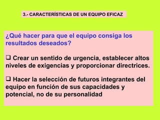 3.- CARACTERÍSTICAS DE UN EQUIPO EFICAZ   ¿Qué hacer para que el equipo consiga los resultados deseados?     Crear un sentido de urgencia, establecer altos niveles de exigencias y proporcionar directrices. Hacer la selección de futuros integrantes del equipo en función de sus capacidades y potencial, no de su personalidad   