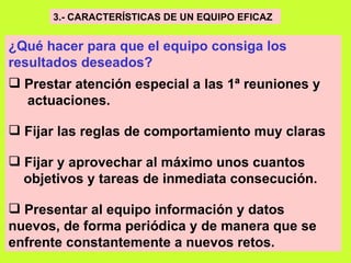 3.- CARACTERÍSTICAS DE UN EQUIPO EFICAZ   ¿Qué hacer para que el equipo consiga los resultados deseados?     Prestar atención especial a las 1ª reuniones y actuaciones. Fijar las reglas de comportamiento muy claras   Fijar y aprovechar al máximo unos cuantos  objetivos y tareas de inmediata consecución.   Presentar al equipo información y datos nuevos, de forma periódica y de manera que se enfrente constantemente a nuevos retos.   