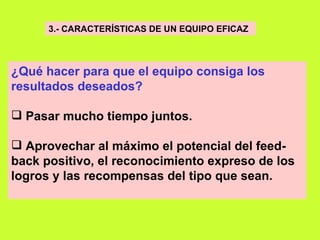 3.- CARACTERÍSTICAS DE UN EQUIPO EFICAZ   ¿Qué hacer para que el equipo consiga los resultados deseados?     Pasar mucho tiempo juntos.   Aprovechar al máximo el potencial del feed-back positivo, el reconocimiento expreso de los logros y las recompensas del tipo que sean. 
