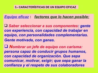 3.- CARACTERÍSTICAS DE UN EQUIPO EFICAZ   Equipo eficaz   :  factores que lo hacen posible:   Saber seleccionar a sus componentes : gente con experiencia, con capacidad de trabajar en equipo, con personalidades complementarias. Gente motivada, con ganas.   N ombrar un jefe de equipo con carisma:  persona capaz de conducir grupos humanos, con capacidad de organización. Que sepa comunicar, motivar, exigir; que sepa ganar la confianza y el respeto de sus colaboradores   