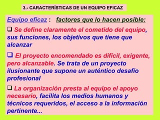3.- CARACTERÍSTICAS DE UN EQUIPO EFICAZ   Equipo eficaz   :  factores que lo hacen posible:   Se define claramente el cometido del equipo , sus funciones, los objetivos que tiene que alcanzar   El proyecto encomendado es difícil, exigente, pero alcanzable . Se trata de un proyecto ilusionante que supone un auténtico desafío profesional   La organización presta al equipo el apoyo necesario , facilita los medios humanos y técnicos requeridos, el acceso a la información pertinente...   