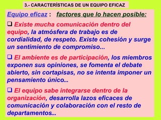 3.- CARACTERÍSTICAS DE UN EQUIPO EFICAZ   Equipo eficaz   :  factores que lo hacen posible:   Existe mucha comunicación dentro del equipo , la atmósfera de trabajo es de cordialidad, de respeto. Existe cohesión y surge un sentimiento de compromiso...   El ambiente es de participación , los miembros exponen sus opiniones, se fomenta el debate abierto, sin cortapisas, no se intenta imponer un pensamiento único ... El equipo sabe integrarse dentro de la organización , desarrolla lazos eficaces de comunicación y colaboración con el resto de departamentos ... 
