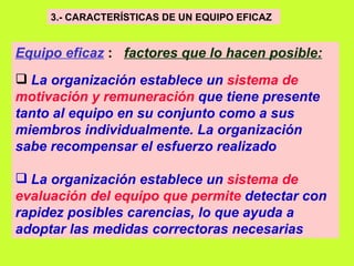 3.- CARACTERÍSTICAS DE UN EQUIPO EFICAZ   Equipo eficaz   :  factores que lo hacen posible:   La organización establece un  sistema de motivación y remuneración  que tiene presente tanto al equipo en su conjunto como a sus miembros individualmente. La organización sabe recompensar el esfuerzo realizado   La organización establece un  sistema de evaluación del equipo que permite  detectar con rapidez posibles carencias, lo que ayuda a adoptar las medidas correctoras necesarias   