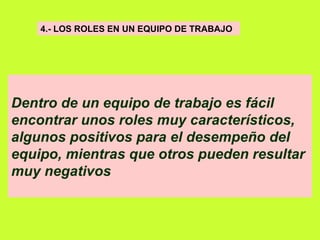 4.- LOS ROLES EN UN EQUIPO DE TRABAJO   Dentro de un equipo de trabajo es fácil encontrar unos roles muy característicos, algunos positivos para el desempeño del equipo, mientras que otros pueden resultar muy negativos   