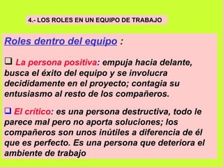 4.- LOS ROLES EN UN EQUIPO DE TRABAJO   Roles dentro del equipo  : La persona positiva :  empuja hacia delante, busca el éxito del equipo y se involucra decididamente en el proyecto; contagia su entusiasmo al resto de los compañeros.  El crítico :  es una persona destructiva, todo le parece mal pero no aporta soluciones; los compañeros son unos inútiles a diferencia de él que es perfecto. Es una persona que deteriora el ambiente de trabajo   