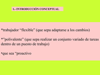 1.- INTRODUCCIÓN CONCEPTUAL   *trabajador “flexible” (que sepa adaptarse a los cambios) *”polivalente” (que sepa realizar un conjunto variado de tareas dentro de un puesto de trabajo)  que sea “proactivo   