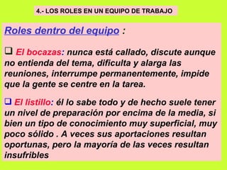 4.- LOS ROLES EN UN EQUIPO DE TRABAJO   Roles dentro del equipo  : El bocazas :  nunca está callado, discute aunque no entienda del tema, dificulta y alarga las reuniones, interrumpe permanentemente, impide que la gente se centre en la tarea.   El listillo :  él lo sabe todo y de hecho suele tener un nivel de preparación por encima de la media, si bien un tipo de conocimiento muy superficial, muy poco sólido . A veces sus aportaciones resultan oportunas, pero la mayoría de las veces resultan insufribles   