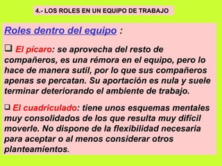 4.- LOS ROLES EN UN EQUIPO DE TRABAJO   Roles dentro del equipo  : El pícaro : se aprovecha del resto de compañeros, es una rémora en el equipo, pero lo hace de manera sutil, por lo que sus compañeros apenas se percatan. Su aportación es nula y suele terminar deteriorando el ambiente de trabajo.   El cuadriculado : tiene unos esquemas mentales muy consolidados de los que resulta muy difícil moverle. No dispone de la flexibilidad necesaria para aceptar o al menos considerar otros planteamientos .   