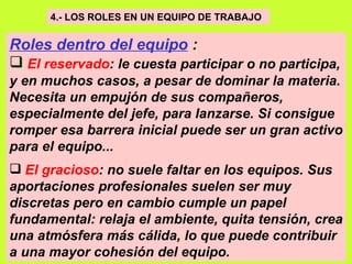 4.- LOS ROLES EN UN EQUIPO DE TRABAJO   Roles dentro del equipo  : El reservado : le cuesta participar o no participa, y en muchos casos, a pesar de dominar la materia. Necesita un empujón de sus compañeros, especialmente del jefe, para lanzarse. Si consigue romper esa barrera inicial puede ser un gran activo para el equipo...   El gracioso : no suele faltar en los equipos. Sus aportaciones profesionales suelen ser muy discretas pero en cambio cumple un papel fundamental: relaja el ambiente, quita tensión, crea una atmósfera más cálida, lo que puede contribuir a una mayor cohesión del equipo.  