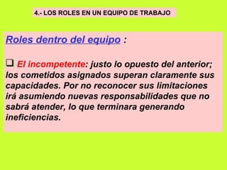 4.- LOS ROLES EN UN EQUIPO DE TRABAJO   Roles dentro del equipo  : El incompetente : justo lo opuesto del anterior; los cometidos asignados superan claramente sus capacidades. Por no reconocer sus limitaciones irá asumiendo nuevas responsabilidades que no sabrá atender, lo que terminara generando ineficiencias.   