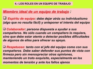 4.- LOS ROLES EN UN EQUIPO DE TRABAJO   Miembro ideal de un equipo de trabajo   : Espíritu de equipo : debe dejar atrás su individualismo (algo que no resulta fácil) y anteponer el interés del equipo Colaborador : persona dispuesta a ayudar a sus compañeros. No sólo cuando un compañero lo requiera, sino que debe estar atento a detectar posibles dificultades de algunos de ellos para ofrecer su apoyo.   Respetuoso :  tanto con el jefe del equipo como con sus compañeros .  Debe saber defender sus puntos de vista con firmeza pero sin menospreciar otras opiniones, manteniendo un trato exquisito, especialmente en los momentos de tensión y ante los fallos ajenos   