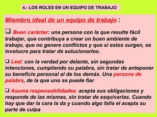 4.- LOS ROLES EN UN EQUIPO DE TRABAJO   Miembro ideal de un equipo de trabajo   : Buen carácter : una persona con la que resulte fácil trabajar, que contribuya a crear un buen ambiente de trabajo, que no genere conflictos y que si estos surgen, se involucre para tratar de solucionarlos.   Leal :  con la verdad por delante, sin segundas intenciones, cumpliendo su palabra, sin tratar de anteponer su beneficio personal al de los demás. Una  persona de palabra , de la que uno se puede fiar   Asume responsabilidades :  acepta sus obligaciones y responde de las mismas, sin tratar de esquivarlas. Cuando hay que dar la cara la da y cuando algo falla el acepta su parte de culpa   