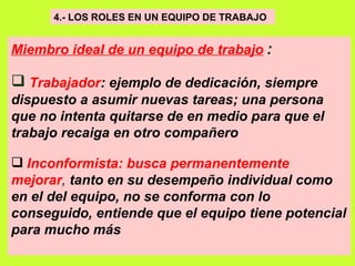 4.- LOS ROLES EN UN EQUIPO DE TRABAJO   Miembro ideal de un equipo de trabajo   : Trabajador :   ejemplo de dedicación, siempre dispuesto a asumir nuevas tareas; una persona que no intenta quitarse de en medio para que el trabajo recaiga en otro compañero   Inconformista:   busca permanentemente mejorar ,  tanto en su desempeño individual como en el del equipo, no se conforma con lo conseguido, entiende que el equipo tiene potencial para mucho más   