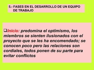 5.- FASES EN EL DESARROLLO DE UN EQUIPO  DE TRABAJO Inicio:  predomina el optimismo, los miembros se sienten ilusionados con el proyecto que se les ha encomendado; se conocen poco pero las relaciones son cordiales, todos ponen de su parte para evitar conflictos   