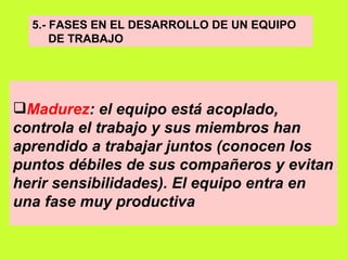 5.- FASES EN EL DESARROLLO DE UN EQUIPO  DE TRABAJO Madurez : el equipo está acoplado, controla el trabajo y sus miembros han aprendido a trabajar juntos (conocen los puntos débiles de sus compañeros y evitan herir sensibilidades). El equipo entra en una fase muy productiva   