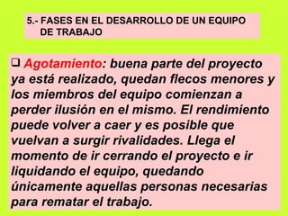 5.- FASES EN EL DESARROLLO DE UN EQUIPO  DE TRABAJO Agotamiento : buena parte del proyecto ya está realizado, quedan flecos menores y los miembros del equipo comienzan a perder ilusión en el mismo. El rendimiento puede volver a caer y es posible que vuelvan a surgir rivalidades. Llega el momento de ir cerrando el proyecto e ir liquidando el equipo, quedando únicamente aquellas personas necesarias para rematar el trabajo.   