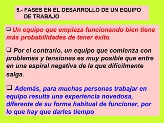 5.- FASES EN EL DESARROLLO DE UN EQUIPO  DE TRABAJO Un equipo que empieza funcionando bien tiene más probabilidades de tener éxito .   Por el contrario, un equipo que comienza con problemas y tensiones es muy posible que entre en una espiral negativa de la que difícilmente salga .   Además, para muchas personas trabajar en equipo resulta una experiencia novedosa, diferente de su forma habitual de funcionar, por lo que hay que darles tiempo   