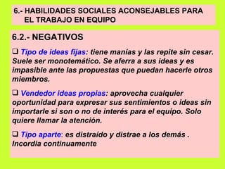 6.- HABILIDADES SOCIALES ACONSEJABLES PARA  EL TRABAJO EN EQUIPO   6.2.- NEGATIVOS   Tipo de ideas fijas : tiene manías y las repite sin cesar. Suele ser monotemático. Se aferra a sus ideas y es impasible ante las propuestas que puedan hacerle otros miembros. Vendedor ideas propias : aprovecha cualquier oportunidad para expresar sus sentimientos o ideas sin importarle si son o no de interés para el equipo. Solo quiere llamar la atención.   Tipo aparte :  es distraído y distrae a los demás . Incordia continuamente   