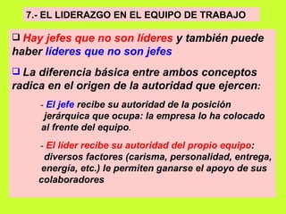 7.- EL LIDERAZGO EN EL EQUIPO DE TRABAJO   Hay jefes que no son líderes  y también puede haber  líderes que no son jefes   La diferencia básica entre ambos conceptos radica en el origen de la autoridad que ejercen :  -  El jefe  recibe su autoridad de la posición  jerárquica que ocupa: la empresa lo ha colocado al frente del equipo .   -  El líder recibe su autoridad del propio equipo :  diversos factores (carisma, personalidad, entrega, energía, etc.) le permiten ganarse el apoyo de sus  colaboradores   