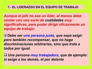 7.- EL LIDERAZGO EN EL EQUIPO DE TRABAJO   Aunque el jefe no sea un líder, al menos debe contar con una serie de  cualidades  muy significativas, para poder dirigir eficazmente un equipo de trabajo :   Debe ser  una persona justa , que sepa exigir pero también recompensar, que no haga discriminaciones arbitrarias, sino que trate a todos por igual.   Una persona  muy trabajadora , que de ejemplo: si exige a los demás, él por delante   