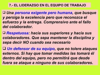 7.- EL LIDERAZGO EN EL EQUIPO DE TRABAJO   Una  persona exigente pero humana , que busque y persiga la excelencia pero que reconozca el esfuerzo y la entrega. Comprensivo ante el fallo del colaborador.   Respetuosa : hacia sus superiores y hacia sus colaboradores. Que sepa mantener la disciplina y sepa decir NO cuando sea necesario   Un defensor de su equipo , que no tolere ataques externos. Si hay que tomar medidas las tomará él dentro del equipo, pero no permitirá que desde fuera se ataque a ninguno de sus colaboradores.   