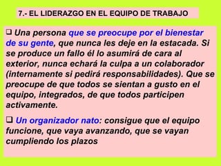 7.- EL LIDERAZGO EN EL EQUIPO DE TRABAJO   Una persona  que se preocupe por el bienestar de su gente , que nunca les deje en la estacada. Si se produce un fallo él lo asumirá de cara al exterior, nunca echará la culpa a un colaborador (internamente si pedirá responsabilidades). Que se preocupe de que todos se sientan a gusto en el equipo, integrados, de que todos participen activamente.   Un organizador nato : consigue que el equipo funcione, que vaya avanzando, que se vayan cumpliendo los plazos   