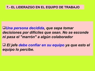 7.- EL LIDERAZGO EN EL EQUIPO DE TRABAJO   Una persona decidida , que sepa tomar decisiones por difíciles que sean. No se esconde ni pasa el "marrón" a algún colaborador El jefe  debe confiar en su equipo  ya que esto el equipo lo percibe.   