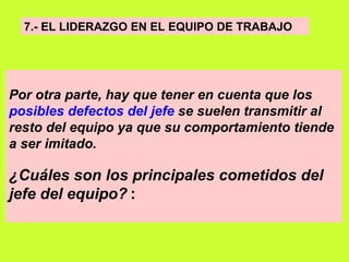 7.- EL LIDERAZGO EN EL EQUIPO DE TRABAJO   Por otra parte, hay que tener en cuenta que los  posibles defectos del jefe  se suelen transmitir al resto del equipo ya que su comportamiento tiende a ser imitado.  ¿Cuáles son los principales cometidos del jefe del equipo?   : 