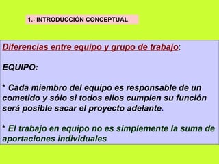 1.- INTRODUCCIÓN CONCEPTUAL   Diferencias entre equipo y grupo de trabajo : EQUIPO: *  Cada miembro del equipo es responsable de un cometido y sólo si todos ellos cumplen su función será posible sacar el proyecto adelante .  *  El trabajo en equipo no es simplemente la suma de aportaciones individuales   