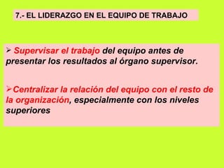 7.- EL LIDERAZGO EN EL EQUIPO DE TRABAJO   Supervisar el trabajo  del equipo antes de presentar los resultados al órgano supervisor.   Centralizar la relación del equipo con el resto de la organización , especialmente con los niveles superiores 