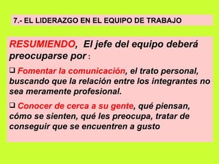 7.- EL LIDERAZGO EN EL EQUIPO DE TRABAJO RESUMIENDO ,  El jefe del equipo deberá preocuparse por   : Fomentar la comunicación , el trato personal, buscando que la relación entre los integrantes no sea meramente profesional.   Conocer de cerca a su gente , qué piensan, cómo se sienten, qué les preocupa, tratar de conseguir que se encuentren a gusto   