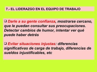 7.- EL LIDERAZGO EN EL EQUIPO DE TRABAJO Darle a su gente confianza , mostrarse cercano, que le puedan consultar sus preocupaciones. Detectar cambios de humor, intentar ver qué puede haber detrás   Evitar situaciones injustas : diferencias significativas de carga de trabajo, diferencias de sueldos injustificables, etc   