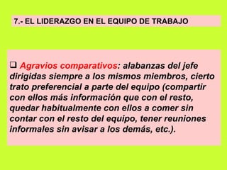 7.- EL LIDERAZGO EN EL EQUIPO DE TRABAJO Agravios comparativos : alabanzas del jefe dirigidas siempre a los mismos miembros, cierto trato preferencial a parte del equipo (compartir con ellos más información que con el resto, quedar habitualmente con ellos a comer sin contar con el resto del equipo, tener reuniones informales sin avisar a los demás, etc.).   