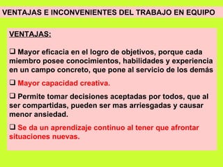 VENTAJAS E INCONVENIENTES DEL TRABAJO EN EQUIPO   VENTAJAS: Mayor eficacia en el logro de objetivos, porque cada miembro posee conocimientos, habilidades y experiencia en un campo concreto, que pone al servicio de los demás   Mayor capacidad creativa. Permite tomar decisiones aceptadas por todos, que al ser compartidas, pueden ser mas arriesgadas y causar menor ansiedad. Se da un aprendizaje continuo al tener que afrontar situaciones nuevas. 