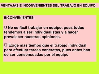 VENTAJAS E INCONVENIENTES DEL TRABAJO EN EQUIPO   INCONVENIENTES: No es fácil trabajar en equipo, pues todos tendemos a ser individualistas y a hacer prevalecer nuestras opiniones. Exige mas tiempo que el trabajo individual para efectuar tareas concretas, pues antes han de ser consensuadas por el equipo. 