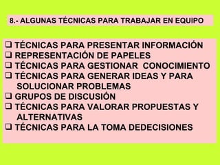 8.- ALGUNAS TÉCNICAS PARA TRABAJAR EN EQUIPO TÉCNICAS PARA PRESENTAR INFORMACIÓN REPRESENTACIÓN DE PAPELES TÉCNICAS PARA GESTIONAR  CONOCIMIENTO TÉCNICAS PARA GENERAR IDEAS Y PARA  SOLUCIONAR PROBLEMAS GRUPOS DE DISCUSIÓN TÉCNICAS PARA VALORAR PROPUESTAS Y ALTERNATIVAS TÉCNICAS PARA LA TOMA DEDECISIONES 