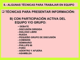 8.- ALGUNAS TÉCNICAS PARA TRABAJAR EN EQUIPO TÉCNICAS PARA PRESENTAR INFORMACIÓN: B) CON PARTICIPACIÓN ACTIVA DEL EQUIPO Y/O GRUPO:   -  DEBATE  - DISCUSIÓN DIRIGIDA - DIÁLOGO LIBRE - RUEDA - PEQUEÑO GRUPO DE DISCUSIÓN - COMISIÓN - SEMINARIO - PHILLIPS 66 - FORO - ADENTRO Y AFUERA - ASAMBLEA 