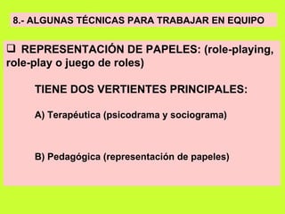8.- ALGUNAS TÉCNICAS PARA TRABAJAR EN EQUIPO REPRESENTACIÓN DE PAPELES: (role-playing, role-play o juego de roles) TIENE DOS VERTIENTES PRINCIPALES: A) Terapéutica (psicodrama y sociograma) B) Pedagógica (representación de papeles) 