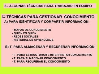 8.- ALGUNAS TÉCNICAS PARA TRABAJAR EN EQUIPO TÉCNICAS PARA GESTIONAR  CONOCIMIENTO A) PARA IDENTIFICAR Y COMPARTIR INFORMACIÓN: -  MAPAS DE CONOCIMIENTO - QUIÉN ES QUIÉN - REDES SOCIALES - HISTORIAL DE APRENDIZAJE B) T. PARA ALMACENAR Y RECUPERAR INFORMACIÓN: -  T. PARA ESTRUCTURAR E INTERPRETAR CONOCIMIENTO - T. PARA ALMACENAR CONOCIMIENTO - T. PARA RECUPERAR EL CONOCIMIENTO 
