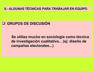 8.- ALGUNAS TÉCNICAS PARA TRABAJAR EN EQUIPO GRUPOS DE DISCUSIÓN Se utiliza mucho en sociología como técnica  de investigación cualitativa... (ej: diseño de  campañas electorales...) 