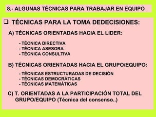 8.- ALGUNAS TÉCNICAS PARA TRABAJAR EN EQUIPO TÉCNICAS PARA LA TOMA DEDECISIONES:  A) TÉCNICAS ORIENTADAS HACIA EL LIDER: - TÉCNICA DIRECTIVA - TÉCNICA ASESORA - TÉCNICA CONSULTIVA B) TÉCNICAS ORIENTADAS HACIA EL GRUPO/EQUIPO: - TÉCNICAS ESTRUCTURADAS DE DECISIÓN - TÉCNICAS DEMOCRÁTICAS - TÉCNICAS MATEMÁTICAS C) T. ORIENTADAS A LA PARTICIPACIÓN TOTAL DEL GRUPO/EQUIPO (Técnica del consenso..) 