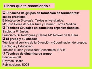 Libros que te recomiendo   : Dinámica de grupos en formación de formadores: casos prácticos. Biblioteca de Sicología. Textos universitarios. Mª José Pérez de Villar Ruiz y Carmen Torres Medina. Técnicas Grupales en contextos organizacionales . Sicología Pirámide. Francisco Gil Rodríguez y Carlos Mª Alcover de la Hera. El grupo y su eficacia . Técnicas al servicio de la Dirección y Coordinación de grupos. Sicología y Educación. Trinidad Núñez y Felicidad Coscertales. E.V.B Técnicas de dinámica de grupo. Educación 96. Raymon Hostie.  Publicaciones ICCE   
