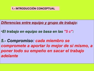 1.- INTRODUCCIÓN CONCEPTUAL   Diferencias entre equipo y grupo de trabajo : El trabajo en equipo se basa en las  "5 c" :  5.-  Compromiso :  cada miembro se compromete a aportar lo mejor de si mismo, a poner todo su empeño en sacar el trabajo adelante   
