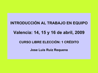INTRODUCCIÓN AL TRABAJO EN EQUIPO Valencia: 14, 15 y 16 de abril, 2009 CURSO LIBRE ELECCIÓN: 1 CRÉDITO Jose Luis Ruiz Requena 