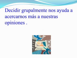 Decidir grupalmente nos ayuda a acercarnos más a nuestras opiniones .