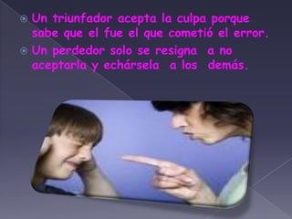 Un triunfador acepta la culpa porque sabe que el fue el que cometió el error.Un perdedor solo se resigna  a no aceptarla y echársela  a los  demás.