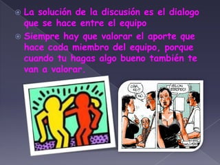 La solución de la discusión es el dialogo que se hace entre el equipoSiempre hay que valorar el aporte que hace cada miembro del equipo, porque cuando tu hagas algo bueno también te van a valorar.